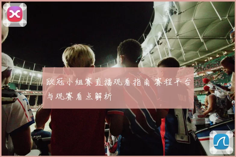 欧冠小组赛直播观看指南 赛程平台与观赛看点解析