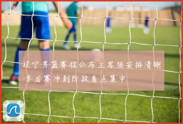 辽宁男篮赛程公布主客场安排清晰 季后赛冲刺阶段看点集中