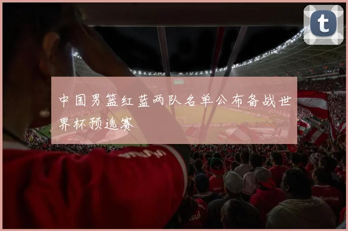 中国男篮红蓝两队名单公布备战世界杯预选赛