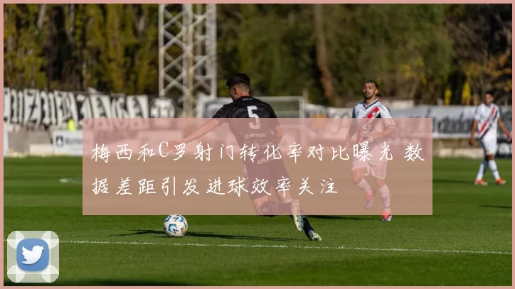 梅西和C罗射门转化率对比曝光 数据差距引发进球效率关注