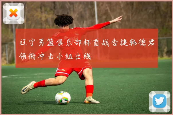 辽宁男篮俱乐部杯首战告捷韩德君领衔冲击小组出线