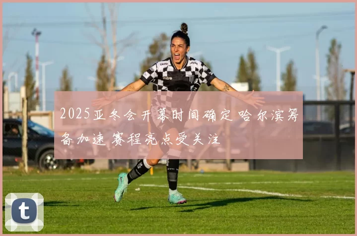 2025亚冬会开幕时间确定 哈尔滨筹备加速 赛程亮点受关注