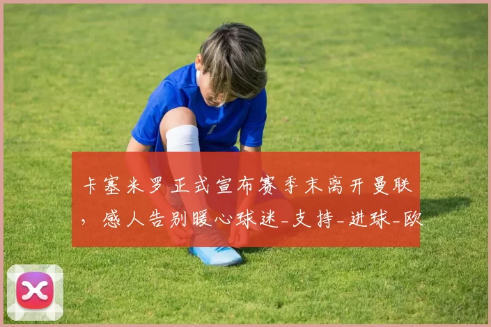 卡塞米罗正式宣布赛季末离开曼联，感人告别暖心球迷_支持_进球_欧冠