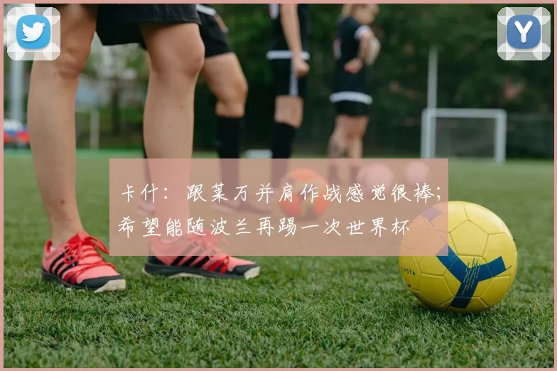 卡什：跟莱万并肩作战感觉很棒；希望能随波兰再踢一次世界杯