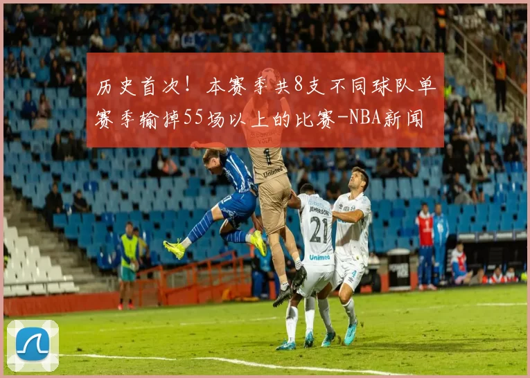 历史首次！本赛季共8支不同球队单赛季输掉55场以上的比赛-NBA新闻