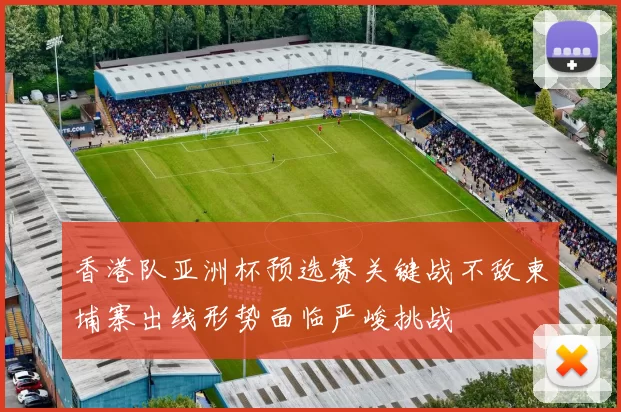 香港队亚洲杯预选赛关键战不敌柬埔寨出线形势面临严峻挑战