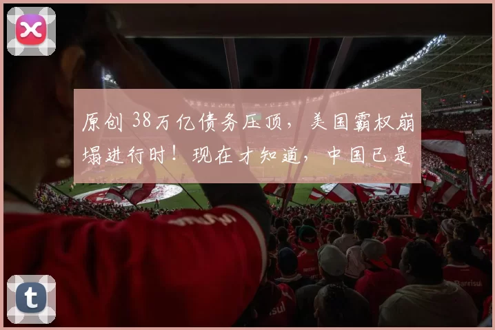 原创 38万亿债务压顶，美国霸权崩塌进行时！现在才知道，中国已是全球唯一内外兼修超级大国