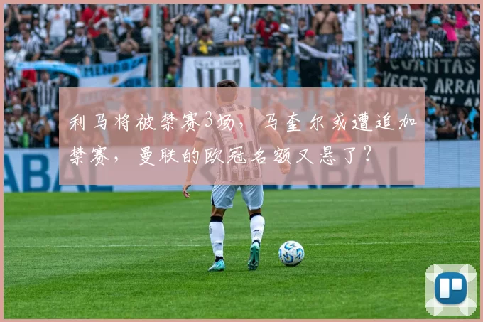 利马将被禁赛3场，马奎尔或遭追加禁赛，曼联的欧冠名额又悬了？