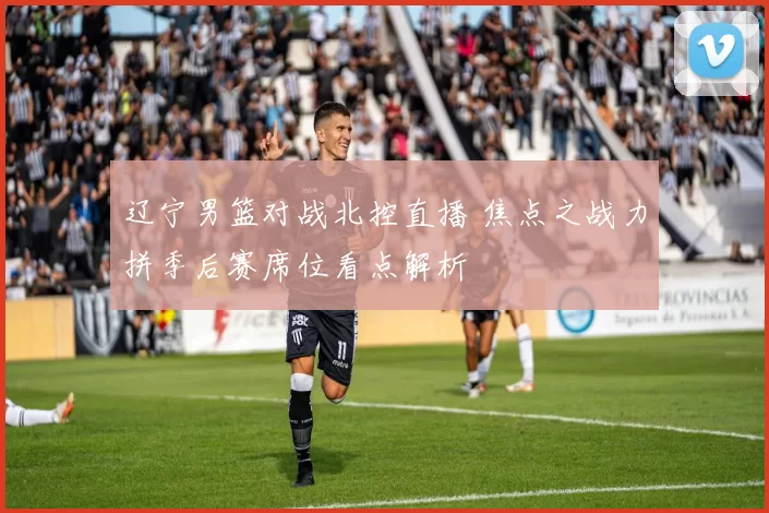 辽宁男篮对战北控直播 焦点之战力拼季后赛席位看点解析