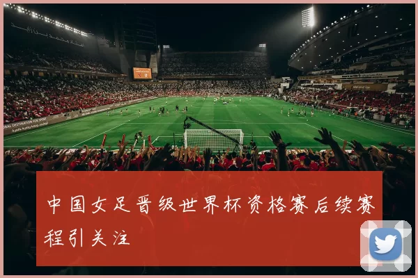 中国女足晋级世界杯资格赛后续赛程引关注